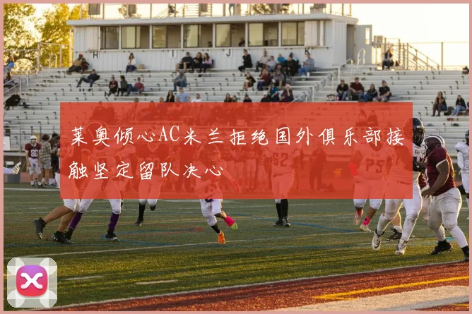 莱奥倾心AC米兰拒绝国外俱乐部接触坚定留队决心