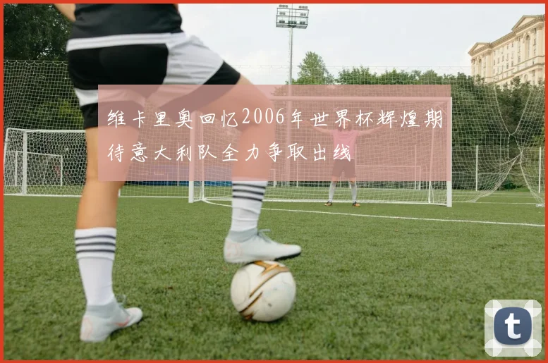 维卡里奥回忆2006年世界杯辉煌期待意大利队全力争取出线