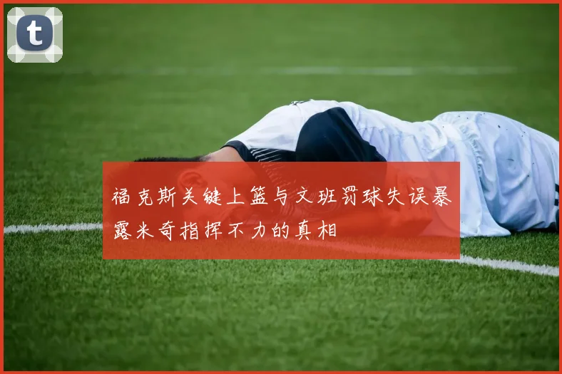 福克斯关键上篮与文班罚球失误暴露米奇指挥不力的真相