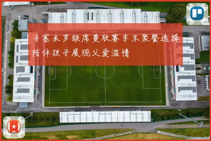 卡塞米罗缺席曼联赛季末聚餐选择陪伴孩子展现父爱温情