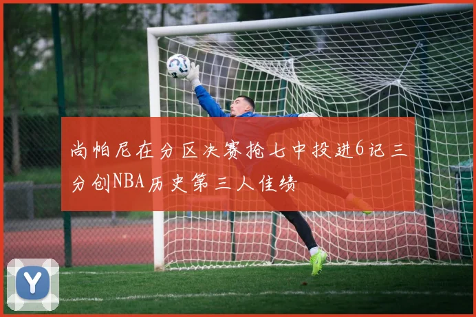 尚帕尼在分区决赛抢七中投进6记三分创NBA历史第三人佳绩