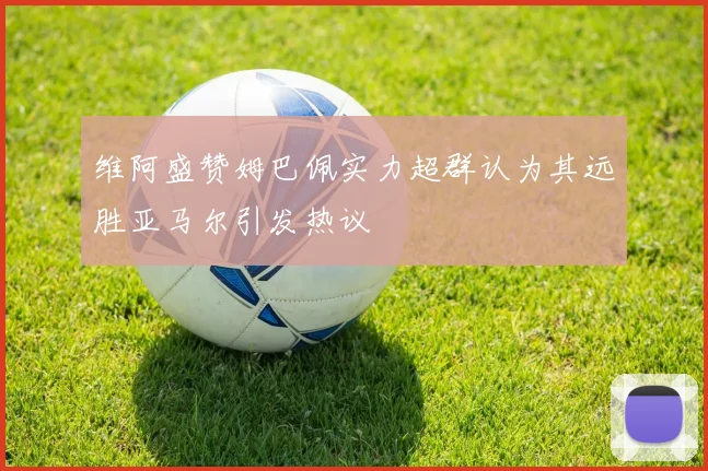 维阿盛赞姆巴佩实力超群认为其远胜亚马尔引发热议