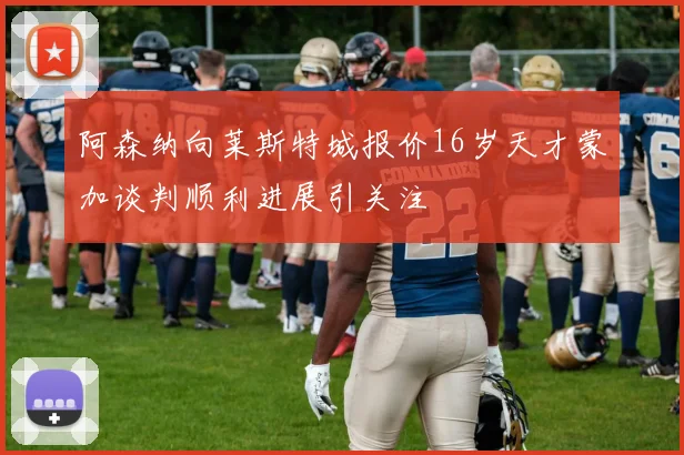 阿森纳向莱斯特城报价16岁天才蒙加谈判顺利进展引关注