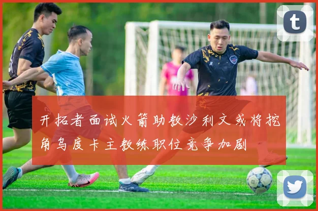 开拓者面试火箭助教沙利文或将挖角乌度卡主教练职位竞争加剧