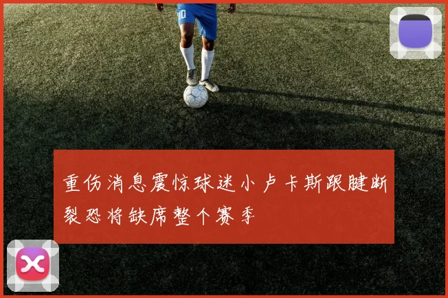 重伤消息震惊球迷小卢卡斯跟腱断裂恐将缺席整个赛季